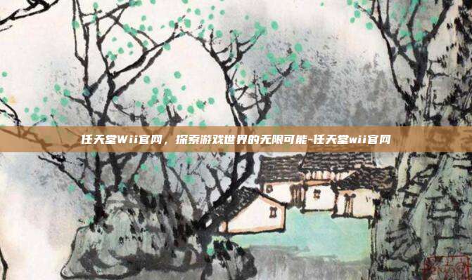 任天堂Wii官网,探索游戏世界的无限可能-任天堂wii官网