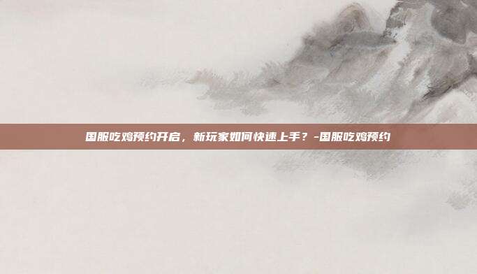 国服吃鸡预约开启,新玩家如何快速上手?-国服吃鸡预约