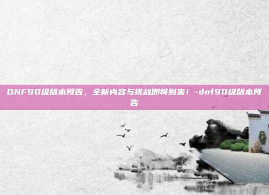 DNF90级版本预告,全新内容与挑战即将到来!-dnf90级版本预告