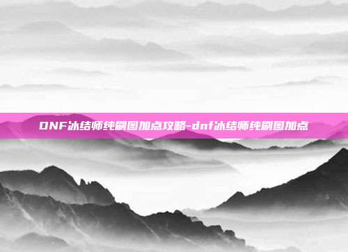 DNF冰结师纯刷图加点攻略-dnf冰结师纯刷图加点