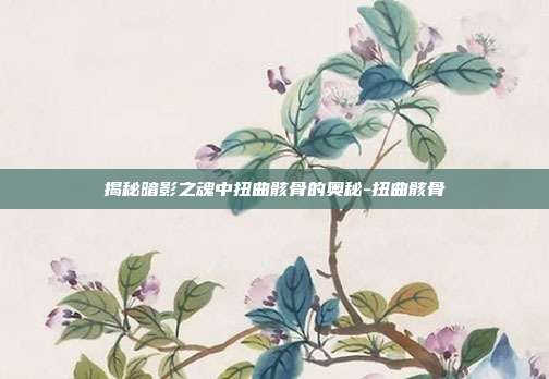 揭秘暗影之魂中扭曲骸骨的奥秘-扭曲骸骨