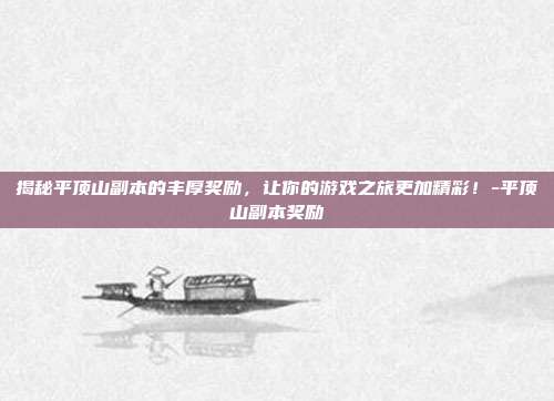 揭秘平顶山副本的丰厚奖励,让你的游戏之旅更加精彩!-平顶山副本奖励