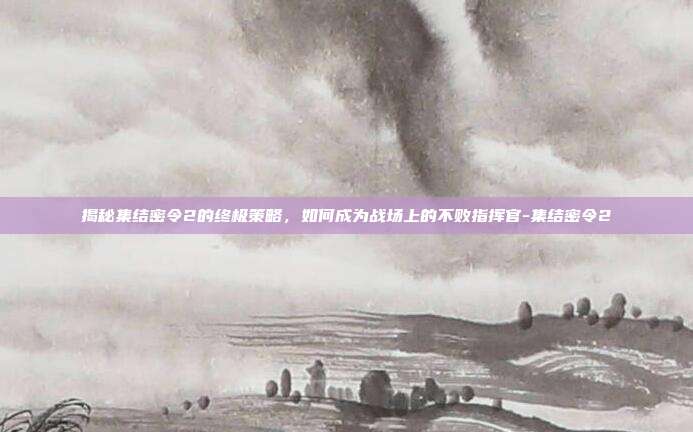 揭秘集结密令2的终极策略,如何成为战场上的不败指挥官-集结密令2