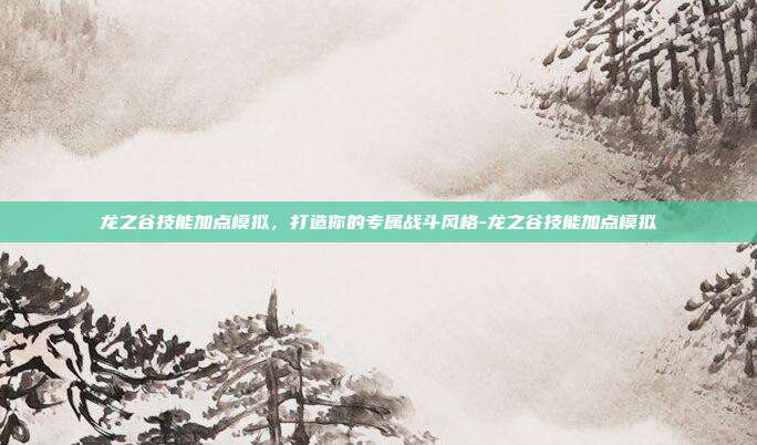 龙之谷技能加点模拟,打造你的专属战斗风格-龙之谷技能加点模拟