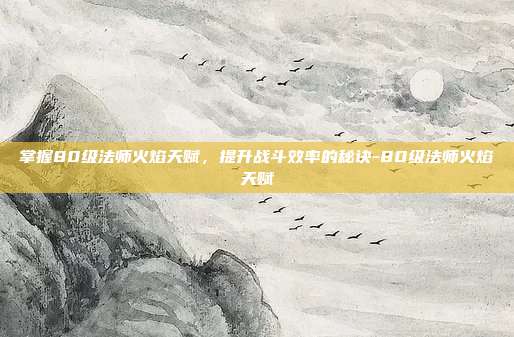 掌握80级法师火焰天赋,提升战斗效率的秘诀-80级法师火焰天赋