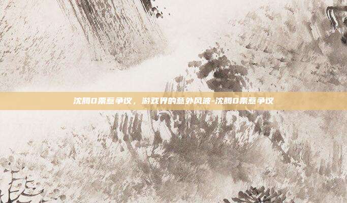 沈腾0票惹争议,游戏界的意外风波-沈腾0票惹争议