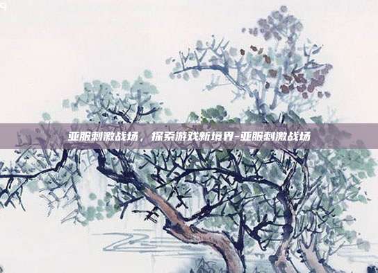 亚服刺激战场,探索游戏新境界-亚服刺激战场