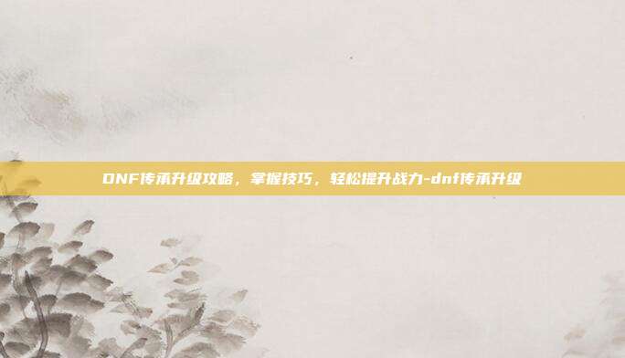 DNF传承升级攻略,掌握技巧,轻松提升战力-dnf传承升级