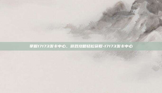 掌握17173发卡中心,游戏攻略轻松获取-17173发卡中心