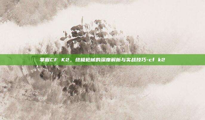 掌握CF K2,终极枪械的深度解析与实战技巧-cf k2