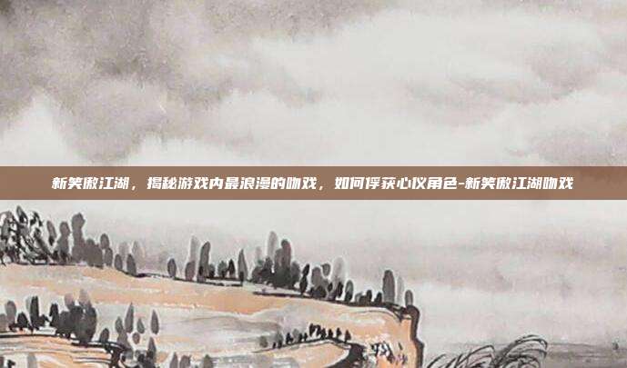 新笑傲江湖,揭秘游戏内最浪漫的吻戏,如何俘获心仪角色-新笑傲江湖吻戏