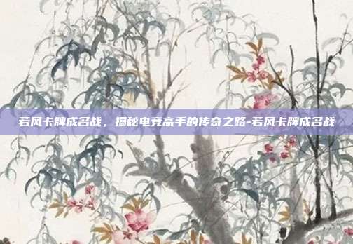 若风卡牌成名战,揭秘电竞高手的传奇之路-若风卡牌成名战