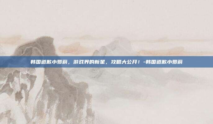韩国道歉小萝莉,游戏界的新星,攻略大公开!-韩国道歉小萝莉
