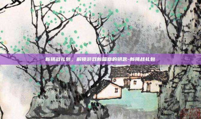 新挑战礼包,解锁游戏新篇章的钥匙-新挑战礼包