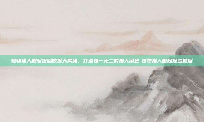 怪物猎人崛起捏脸数据大揭秘,打造独一无二的猎人角色-怪物猎人崛起捏脸数据