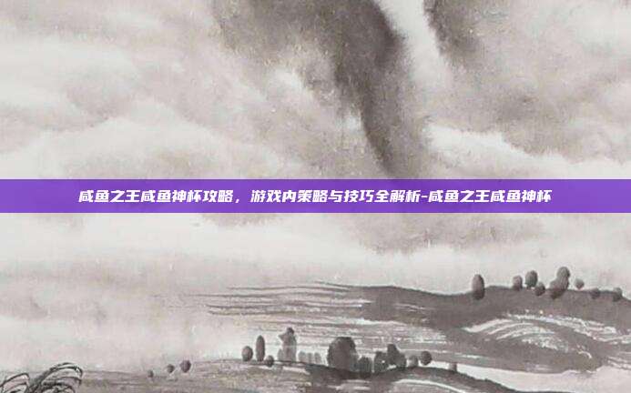 咸鱼之王咸鱼神杯攻略,游戏内策略与技巧全解析-咸鱼之王咸鱼神杯