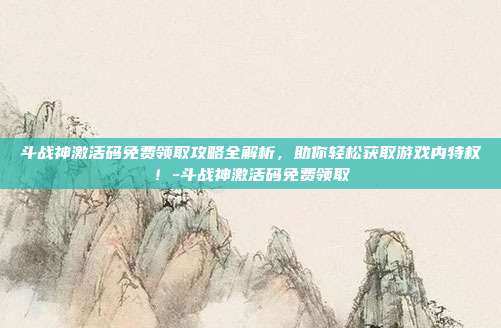 斗战神激活码免费领取攻略全解析,助你轻松获取游戏内特权!-斗战神激活码免费领取