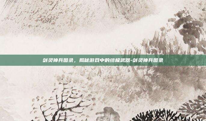 剑灵神兵图录,揭秘游戏中的终极武器-剑灵神兵图录