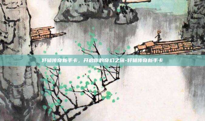 轩辕传奇新手卡,开启你的奇幻之旅-轩辕传奇新手卡