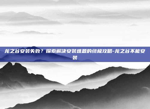 龙之谷安装失败?探索解决安装难题的终极攻略-龙之谷不能安装