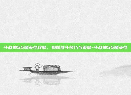 斗战神55精英怪攻略,揭秘战斗技巧与策略-斗战神55精英怪