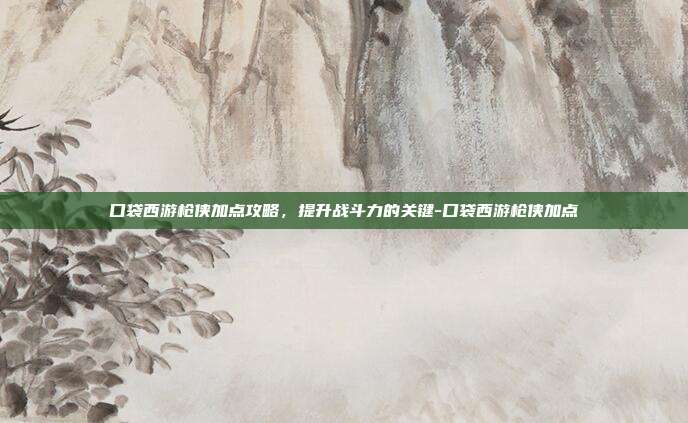 口袋西游枪侠加点攻略,提升战斗力的关键-口袋西游枪侠加点