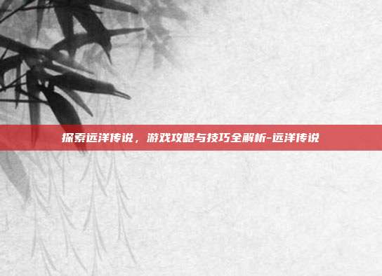 探索远洋传说,游戏攻略与技巧全解析-远洋传说
