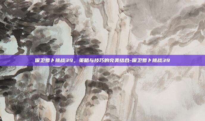 保卫萝卜挑战39,策略与技巧的完美结合-保卫萝卜挑战39