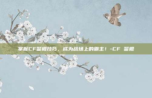 掌握CF警棍技巧,成为战场上的霸主!-CF 警棍