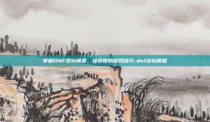 掌握DNF多玩模型,提升你的游戏技巧-dnf多玩模型