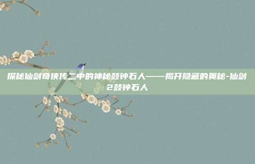 探秘仙剑奇侠传二中的神秘鼓钟石人——揭开隐藏的奥秘-仙剑2鼓钟石人