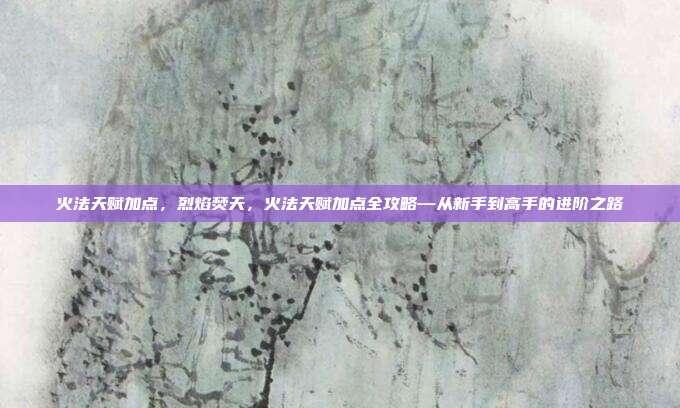 火法天赋加点,烈焰焚天,火法天赋加点全攻略—从新手到高手的进阶之路