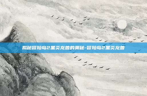 揭秘冒险岛2黑炎龙兽的奥秘-冒险岛2黑炎龙兽