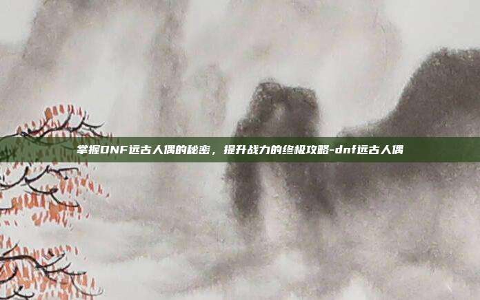 掌握DNF远古人偶的秘密,提升战力的终极攻略-dnf远古人偶