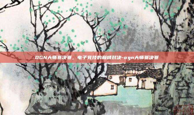OGN大师赛决赛,电子竞技的巅峰对决-ogn大师赛决赛