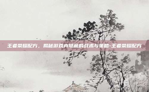 王者荣耀配方,揭秘游戏内隐藏的战术与策略-王者荣耀配方