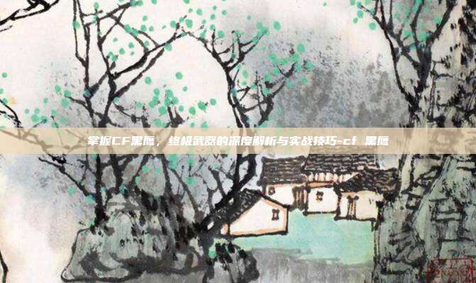 掌握CF黑鹰,终极武器的深度解析与实战技巧-cf 黑鹰