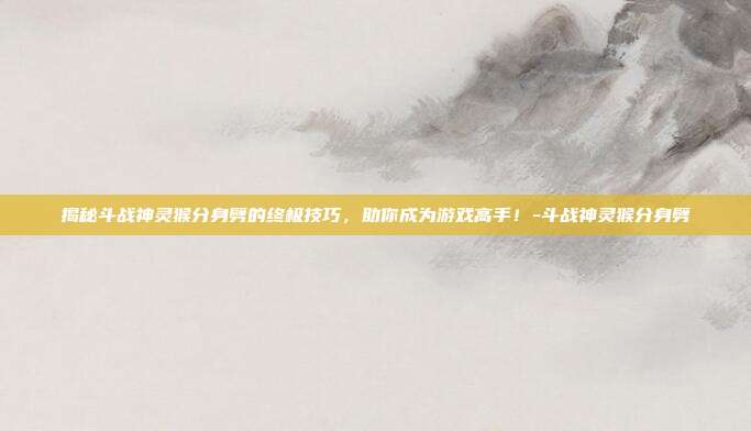 揭秘斗战神灵猴分身劈的终极技巧,助你成为游戏高手!-斗战神灵猴分身劈