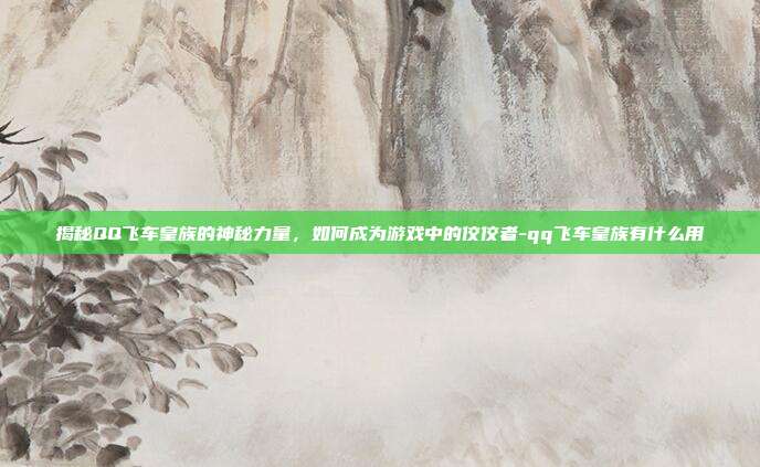 揭秘QQ飞车皇族的神秘力量,如何成为游戏中的佼佼者-qq飞车皇族有什么用