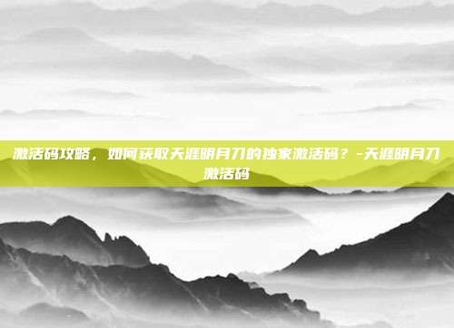 激活码攻略,如何获取天涯明月刀的独家激活码?-天涯明月刀激活码