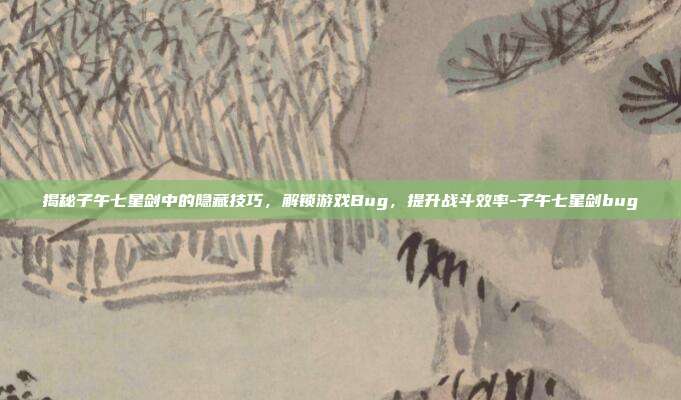 揭秘子午七星剑中的隐藏技巧,解锁游戏Bug,提升战斗效率-子午七星剑bug