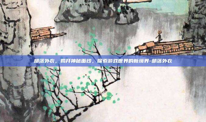 部落外衣,揭开神秘面纱,探索游戏世界的新境界-部落外衣
