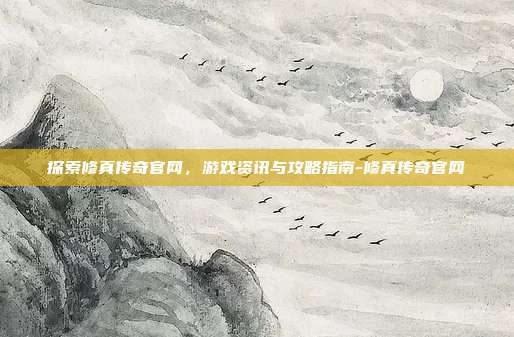 探索修真传奇官网,游戏资讯与攻略指南-修真传奇官网