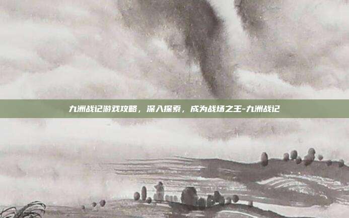 九洲战记游戏攻略,深入探索,成为战场之王-九洲战记