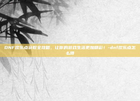DNF欢乐点获取全攻略,让你的游戏生活更加精彩!-dnf欢乐点怎么得