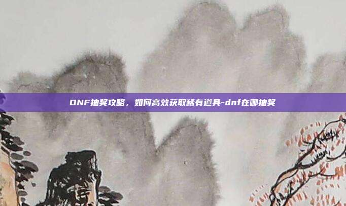 DNF抽奖攻略,如何高效获取稀有道具-dnf在哪抽奖