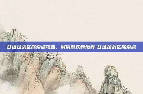 甘达拉战区探索点攻略,解锁游戏新境界-甘达拉战区探索点