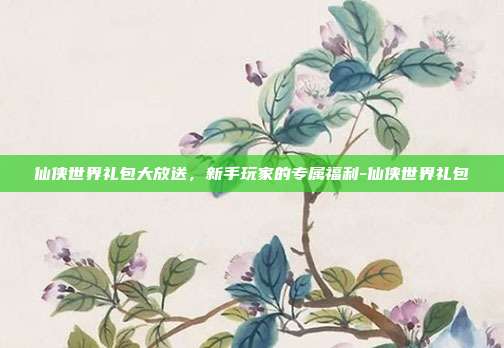 仙侠世界礼包大放送,新手玩家的专属福利-仙侠世界礼包