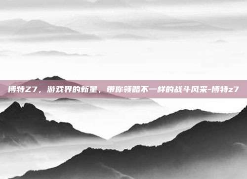 博特Z7,游戏界的新星,带你领略不一样的战斗风采-博特z7