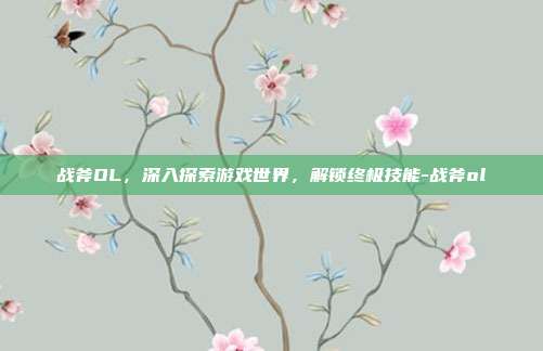 战斧OL,深入探索游戏世界,解锁终极技能-战斧ol
